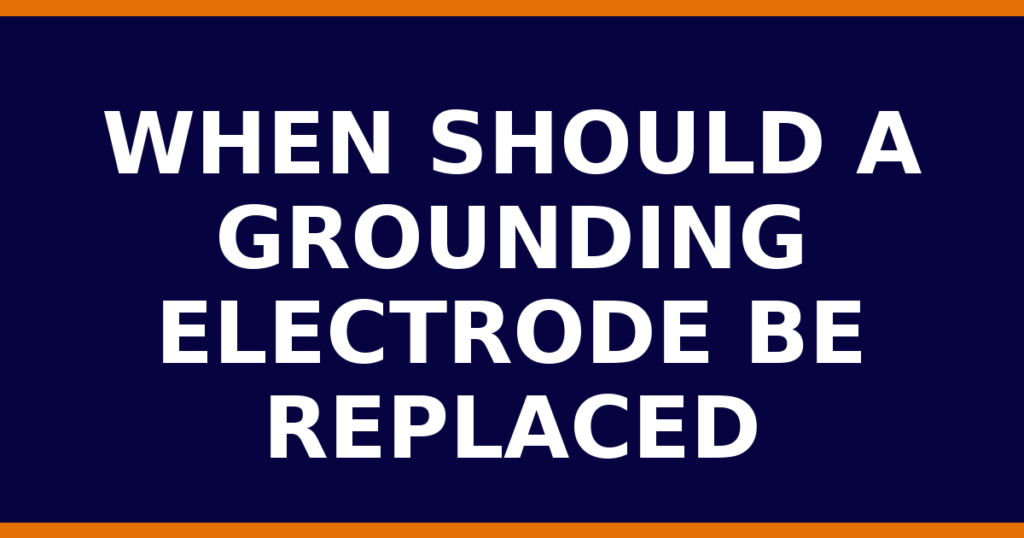 When Should A Grounding Electrode Be Replaced